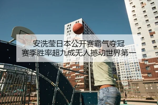 安洗莹日本公开赛霸气夺冠 赛季胜率超九成无人撼动世界第一